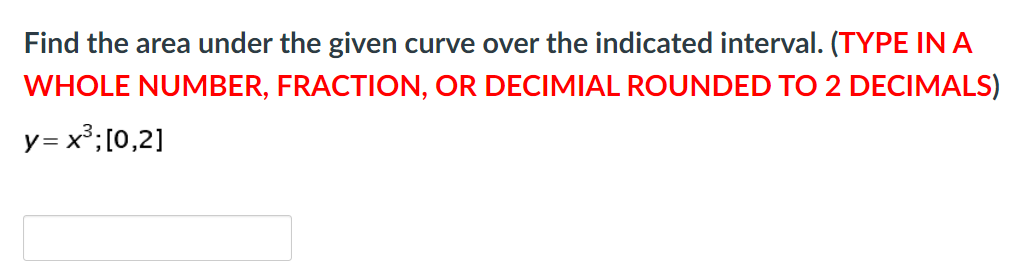 Find the area under the given curve over the indicated interval. (TYPE INA
WHOLE NUMBER, FRACTION, OR DECIMIAL ROUNDED TO 2 DECIMALS)
y= x³;[0,2]
