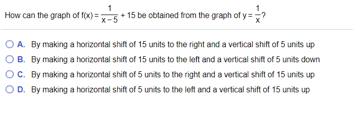 How can the graph of f(x) =
1
+ 15 be obtained from the graph of y =,?
х-5
A. By making a horizontal shift of 15 units to the right and a vertical shift of 5 units up
B. By making a horizontal shift of 15 units to the left and a vertical shift of 5 units down
OC. By making a horizontal shift of 5 units to the right and a vertical shift of 15 units up
O D. By making a horizontal shift of 5 units to the left and a vertical shift of 15 units up
