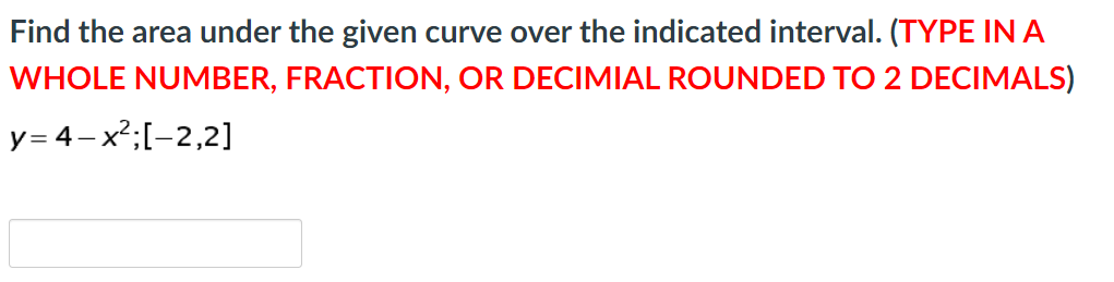 Find the area under the given curve over the indicated interval. (TYPE INA
WHOLE NUMBER, FRACTION, OR DECIMIAL ROUNDED TO 2 DECIMALS)
y= 4-x2;[-2,2]
