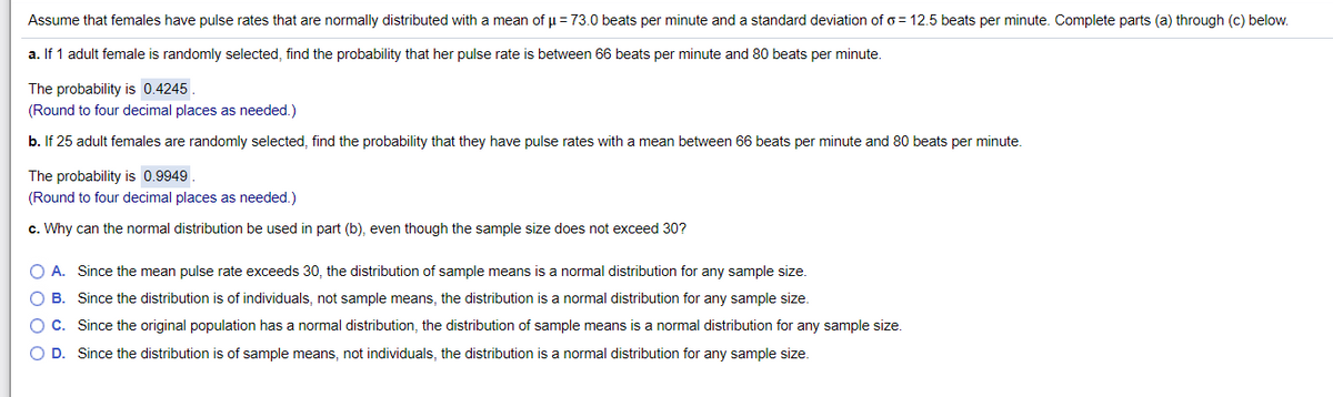 Assume that females have pulse rates that are normally distributed with a mean of u = 73.0 beats per minute and a standard deviation of o = 12.5 beats per minute. Complete parts (a) through (c) below.
a. If 1 adult female is randomly selected, find the probability that her pulse rate is between 66 beats per minute and 80 beats per minute.
The probability is 0.4245.
(Round to four decimal places as needed.)
b. If 25 adult females are randomly selected, find the probability that they have pulse rates with a mean between 66 beats per minute and 80 beats per minute.
The probability is 0.9949
(Round to four decimal places as needed.)
c. Why can the normal distribution be used in part (b), even though the sample size does not exceed 30?
O A. Since the mean pulse rate exceeds 30, the distribution of sample means is a normal distribution for any sample size.
O B. Since the distribution is of individuals, not sample means, the distribution is a normal distribution for any sample size.
O C. Since the original population has a normal distribution, the distribution of sample means is a normal distribution for any sample size.
O D. Since the distribution is of sample means, not individuals, the distribution is a normal distribution for any sample size.
