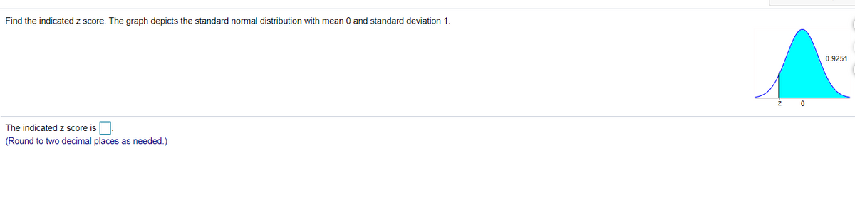 Find the indicated z score. The graph depicts the standard normal distribution with mean 0 and standard deviation 1.
0.9251
The indicated z score is
(Round to two decimal places as needed.)
