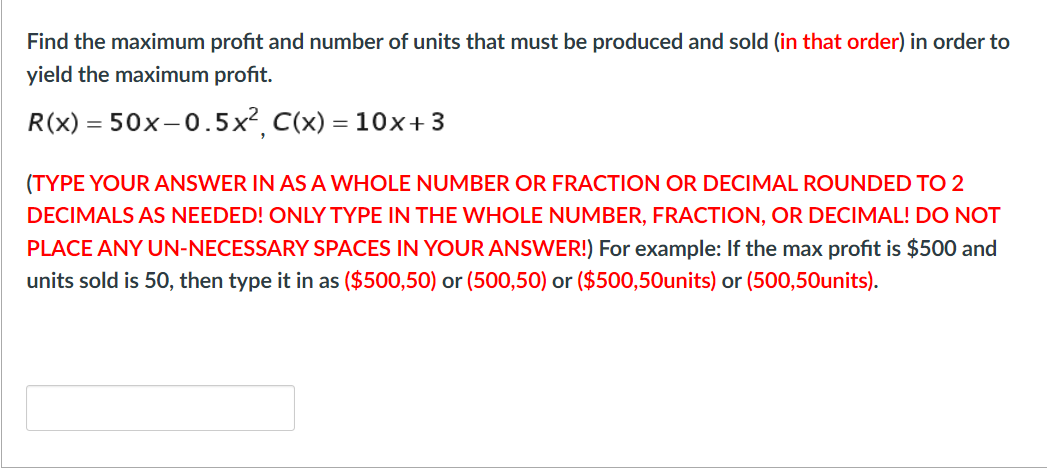 Find the maximum profit and number of units that must be produced and sold (in that order) in order to
yield the maximum profit.
R(x) = 50x-0.5x², C(x) = 10x+3
(TYPE YOUR ANSWER IN AS A WHOLE NUMBER OR FRACTION OR DECIMAL ROUNDED TO 2
DECIMALS AS NEEDED! ONLY TYPE IN THE WHOLE NUMBER, FRACTION, OR DECIMAL! DO NOT
PLACE ANY UN-NECESSARY SPACES IN YOURANSWER!) For example: If the max profit is $500 and
units sold is 50, then type it in as ($500,50) or (500,50) or ($500,50units) or (500,50units).
