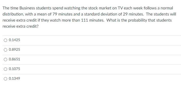 The time Business students spend watching the stock market on TV each week follows a normal
distribution, with a mean of 79 minutes and a standard deviation of 29 minutes. The students will
receive extra credit if they watch more than 111 minutes. What is the probability that students
receive extra credit?
O 0.1425
0.8925
0.8651
0.1075
0.1349