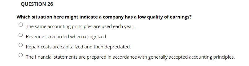 QUESTION 26
Which situation here might indicate a company has a low quality of earnings?
The same accounting principles are used each year.
Revenue is recorded when recognized
Repair costs are capitalized and then depreciated.
The financial statements are prepared in accordance with generally accepted accounting principles.
