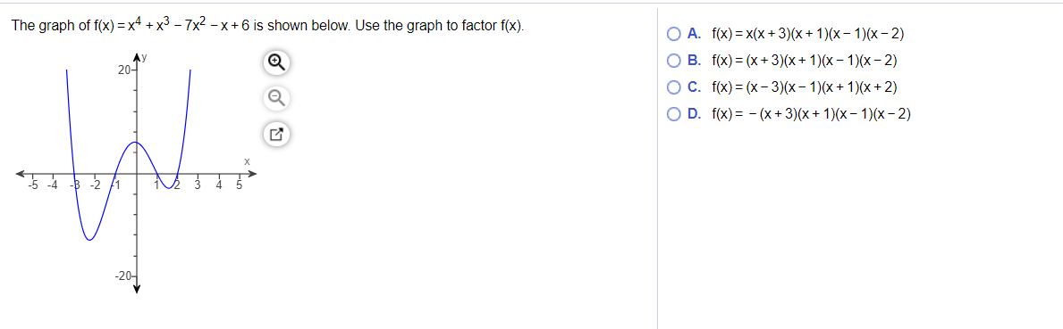 The graph of f(x) = x4 + x3 – 7x2 - x+6 is shown below. Use the graph to factor f(x).
O A. f(x) = x(x + 3)(x+ 1)(x- 1)(x- 2)
O B. f(x) = (x +3)(x+ 1)(x – 1)(x- 2)
20-
O C. f(x) = (x- 3)(x- 1)(x+ 1)(x + 2)
O D. f(x) = - (x+ 3)(x + 1)(x- 1)(x- 2)
5 4 3 -2 f1
-20-
