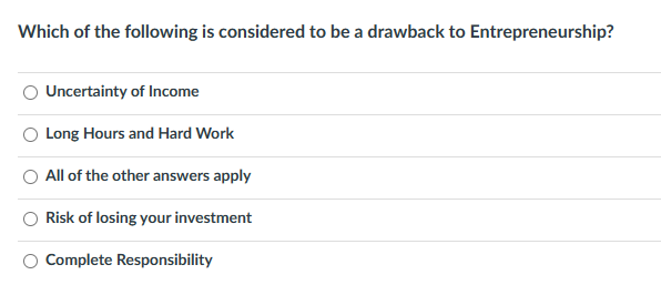 Which of the following is considered to be a drawback to Entrepreneurship?
Uncertainty of Income
Long Hours and Hard Work
All of the other answers apply
Risk of losing your investment
Complete Responsibility