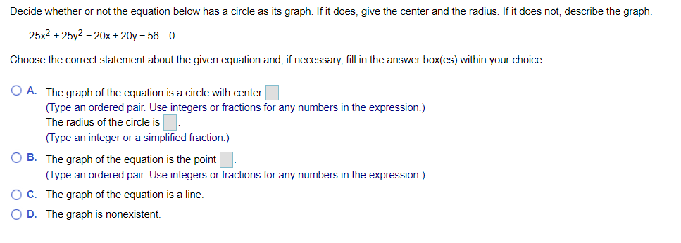 Decide whether or not the equation below has a circle as its graph. If it does, give the center and the radius. If it does not, describe the graph.
25x2 + 25y2 - 20x + 20y - 56 = 0
Choose the correct statement about the given equation and, if necessary, fill in the answer box(es) within your choice.
O A. The graph of the equation is a circle with center
(Type an ordered pair. Use integers or fractions for any numbers in the expression.)
The radius of the circle is
(Type an integer or a simplified fraction.)
O B. The graph of the equation is the point
(Type an ordered pair. Use integers or fractions for any numbers in the expression.)
OC. The graph of the equation is a line.
O D. The graph is nonexistent.
