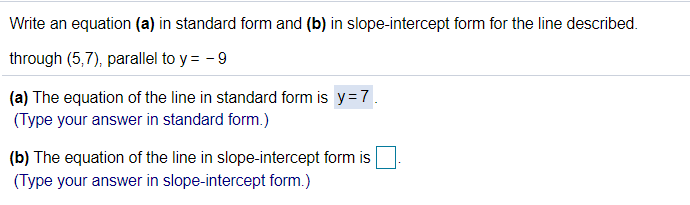 Write an equation (a) in standard form and (b) in slope-intercept form for the line described.
through (5,7), parallel to y = - 9
(a) The equation of the line in standard form is y=7
(Type your answer in standard form.)
(b) The equation of the line in slope-intercept form is|
(Type your answer in slope-intercept form.)
