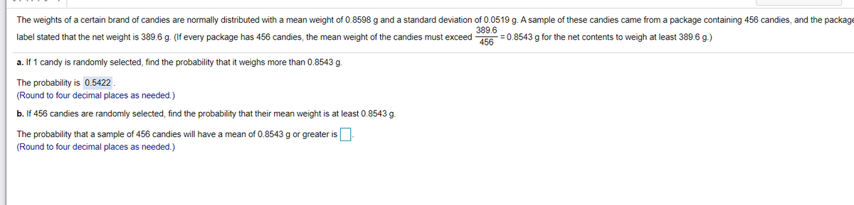 The weights of a certain brand of candies are normally distributed with a mean weight of 0.8598 g and a standard deviation of 0.0519 g. A sample of these candies came from a package containing 456 candies, and the package
389.6
label stated that the net weight is 389.6 g. (If every package has 456 candies, the mean weight of the candies must exceed E=0.8543 g for the net contents to weigh at least 389.6 g.)
a. If 1 candy is randomly selected, find the probability that it weighs more than 0.8543 g.
The probability is 0.5422
(Round to four decimal places as needed.)
b. If 456 candies are randomly selected, find the probability that their mean weight is at least 0.8543 g.
The probability that a sample of 456 candies will have
mean of 0.8543 g or greater is
(Round to four decimal places as needed.)
