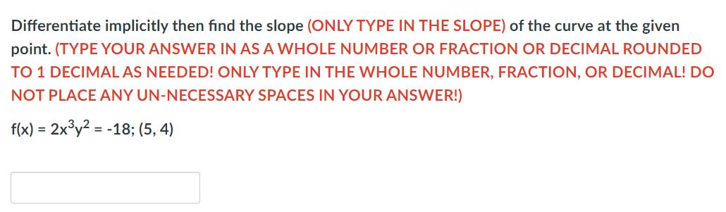 Differentiate implicitly then fınd the slope (ONLY TYPE IN THE SLOPE) of the curve at the given
point. (TYPE YOUR ANSWER IN AS A WHOLE NUMBER OR FRACTION OR DECIMAL ROUNDED
TO 1 DECIMAL AS NEEDED! ONLY TYPE IN THE WHOLE NUMBER, FRACTION, OR DECIMAL! DO
NOT PLACE ANY UN-NECESSARY SPACES IN YOUR ANSWER!)
f(x) = 2x°y? = -18; (5, 4)
