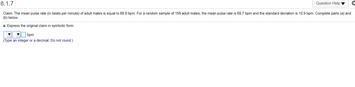 8.1.7
Question Help
Claim: The mean pulse rate (in beats per minute) of adult males is equal to 68.9 bpm. For a random sample of 156 adult males, the mean pulse rate is 69.7 bpm and the standard deviation is 10.9 bpm. Complete parts (a) and
(b) below.
a. Express the original claim in symbolic form.
bpm
(Type an integer or a decimal. Do not round.)
