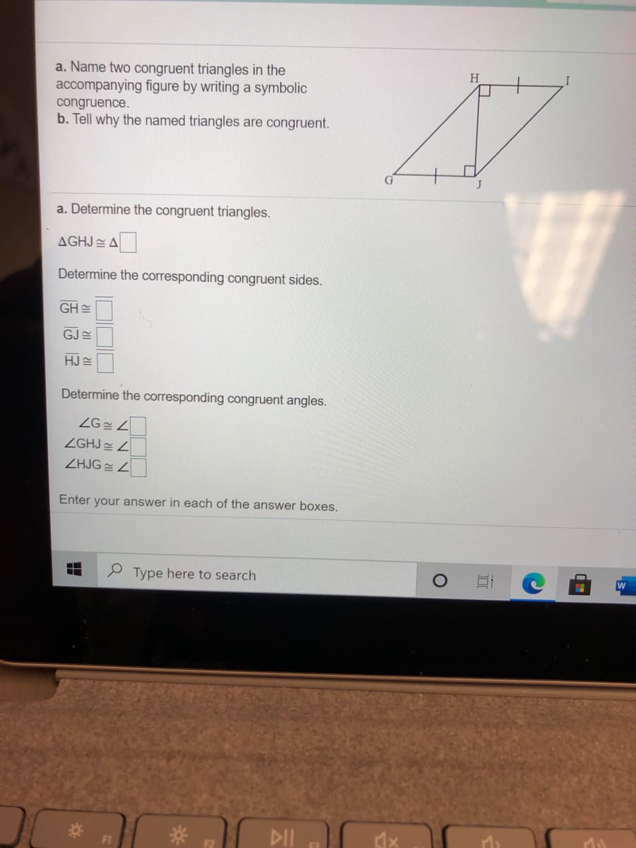 a. Name two congruent triangles in the
accompanying figure by writing a symbolic
H
congruence.
b. Tell why the named triangles are congruent.
a. Determine the congruent triangles.
AGHJ EA
Determine the corresponding congruent sides.
GH 스
GJ E
HJ E
Determine the corresponding congruent angles.
ZG Z
ZGHJ Z
ZHJG Z
Enter your answer in each of the answer boxes.
P Type here to search
DII
F1
