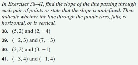 In Exercises 38-41, find the slope of the line passing through
each pair of points or state that the slope is undefined. Then
indicate whether the line through the points rises, falls, is
horizontal, or is vertical.
38. (5,2) and (2, -4)
39. (-2, 3) and (7, –3)
40. (3,2) and (3, –1)
41. (-3, 4) and (-1, 4)

