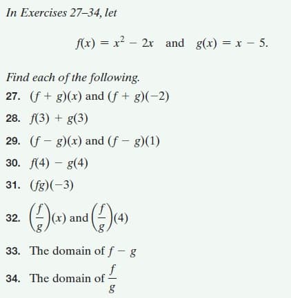 In Exercises 27-34, let
f(x) = x? – 2x and g(x) = x – 5.
Find each of the following.
27. (f + g)(x) and (f + g)(-2)
28. f(3) + g(3)
29. (f - g)(x) and (f - g)(1)
30. f(4) – g(4)
31. (fg)(-3)
32. ()u) und ()e)
(4)
33. The domain of f - g
34. The domain of -
