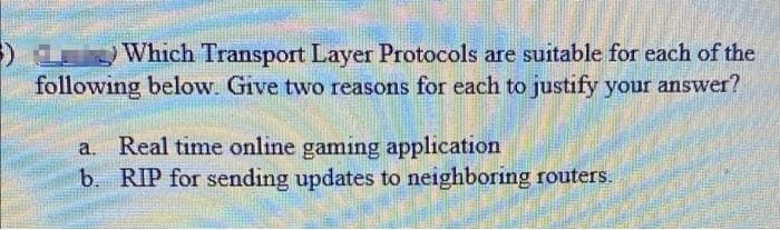 Which Transport Layer Protocols are suitable for each of the
following below. Give two reasons for each to justify your answer?
a. Real time online gaming application
b. RIP for sending updates to neighboring routers.
