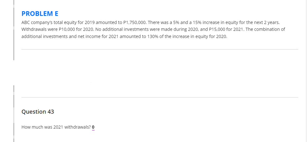 PROBLEM E
ABC company's total equity for 2019 amounted to P1,750,000. There was a 5% and a 15% increase in equity for the next 2 years.
Withdrawals were P10,000 for 2020. No additional investments were made during 2020, and P15,000 for 2021. The combination of
additional investments and net income for 2021 amounted to 130% of the increase in equity for 2020.
Question 43
How much was 2021 withdrawals? 0
