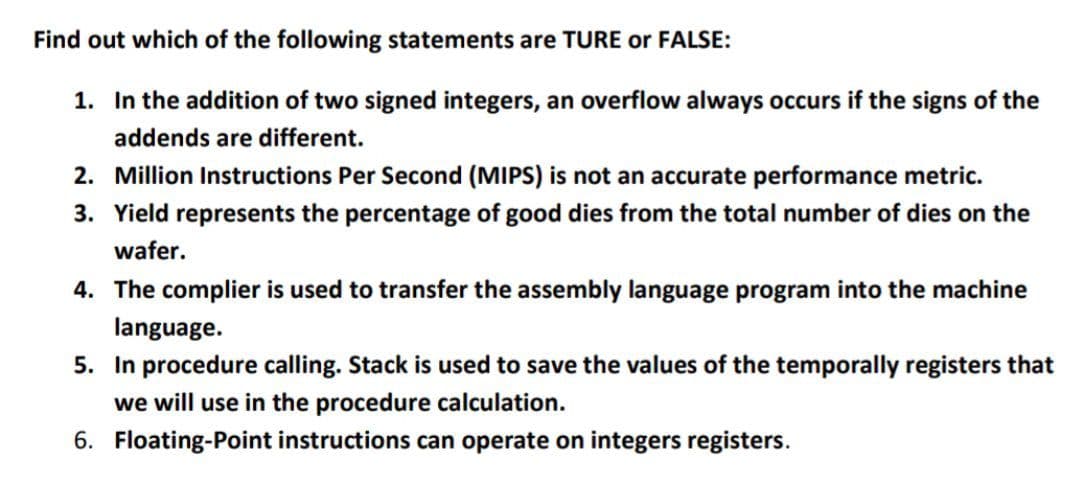 Find out which of the following statements are TURE or FALSE:
1. In the addition of two signed integers, an overflow always occurs if the signs of the
addends are different.
2. Million Instructions Per Second (MIPS) is not an accurate performance metric.
3. Yield represents the percentage of good dies from the total number of dies on the
wafer.
4. The complier is used to transfer the assembly language program into the machine
language.
5. In procedure calling. Stack is used to save the values of the temporally registers that
we will use in the procedure calculation.
6. Floating-Point instructions can operate on integers registers.