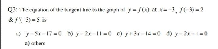 Q3: The equation of the tangent line to the graph of y = f(x) at x=-3, f(-3) = 2
& f'(-3)=5 is
a) y-5x-17=0 b) y-2x-11=0 c)y+3x-14=0 d) y-2x+1=0
e) others