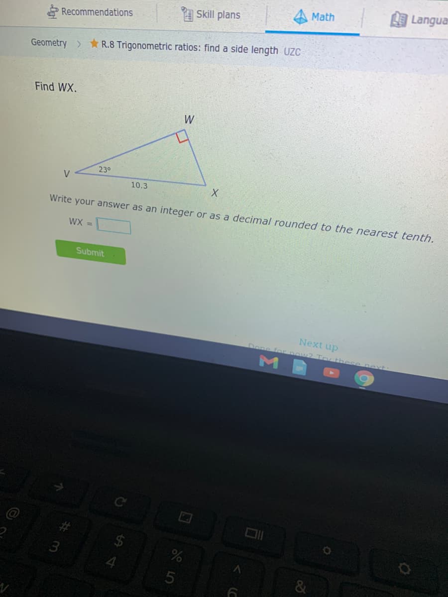 Math
Langua
Skill plans
Recommendations
Geometry > R.8 Trigonometric ratios: find a side length UZC
Find WX.
W
230
V
10.3
Write your answer as an integer or as a decimal rounded to the nearest tenth.
WX =
Submit
Next up
Done for pow2 Try
ese ne xt
M
