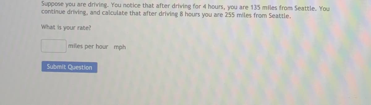 Suppose you are driving. You notice that after driving for 4 hours, you are 135 miles from Seattle. You
continue driving, and calculate that after driving 8 hours you are 255 miles from Seattle.
What is your rate?
miles per hour mph
Submit Question
