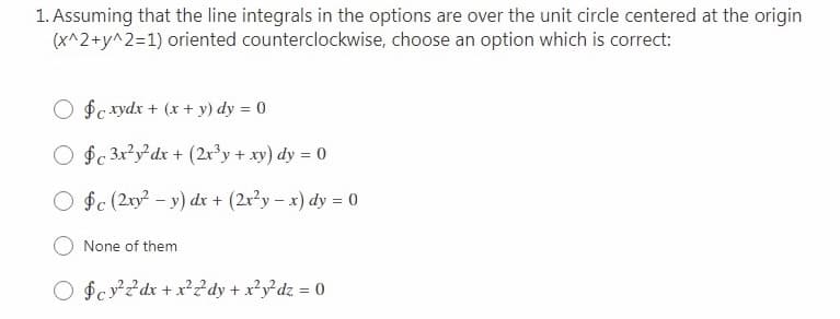 1. Assuming that the line integrals in the options are over the unit circle centered at the origin
(x^2+y^2=1) oriented counterclockwise, choose an option which is correct:
O $c xydx + (x + y) dy = 0
O $c 3x?y*dx + (2r³y + xy) dy = 0
O $c (2xy - y) dx + (2x²y – x) dy = 0
None of them
O $cv²²dx + x²?dy + x²y²dz = 0
