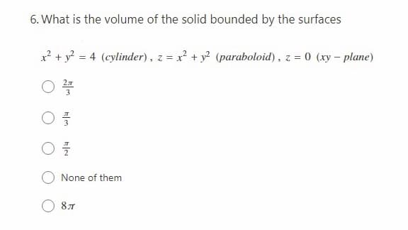 6. What is the volume of the solid bounded by the surfaces
x? + y? = 4 (cylinder), z = x? + y? (paraboloid), z = 0 (xy – plane)
None of them
