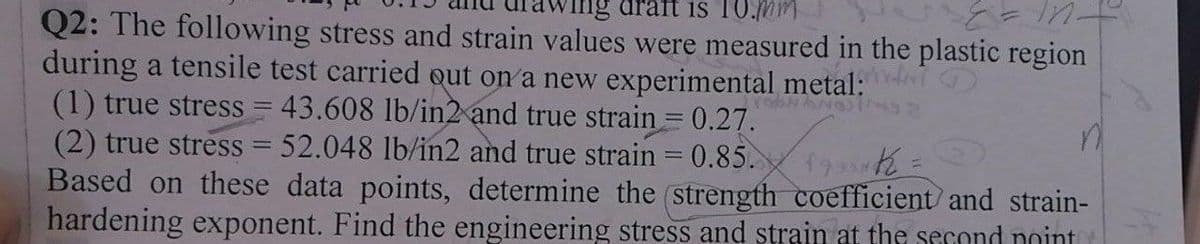 draft is 10.nm
Q2: The following stress and strain values were measured in the plastic region
during a tensile test carried out on a new experimental metal:
(1) true stress = 43.608 lb/in2 and true strain = 0.27.
(2) true stress = 52.048 lb/in2 and true strain = 0.85.
Based on these data points, determine the (strength coefficient and strain-
hardening exponent. Find the engineering stress and strain at the second noint
