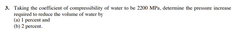3. Taking the coefficient of compressibility of water to be 2200 MPa, determine the pressure increase
required to reduce the volume of water by
(a) 1 percent and
(b) 2 percent.