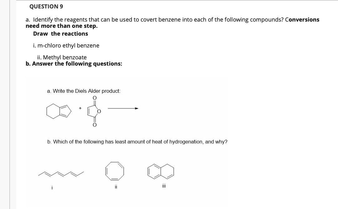 QUESTION 9
a. Identify the reagents that can be used to covert benzene into each of the following compounds? Conversions
need more than one step.
Draw the reactions
i. m-chloro ethyl benzene
ii. Methyl benzoate
b. Answer the following questions:
a. Write the Diels Alder product:
b. Which of the following has least amount of heat of hydrogenation, and why?
ii
i
