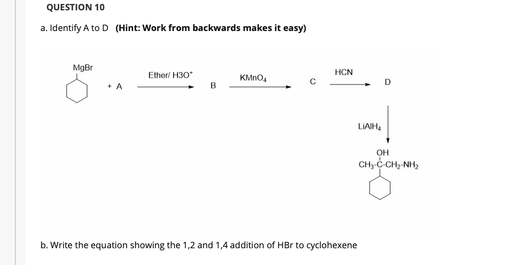 QUESTION 10
a. Identify A toD (Hint: Work from backwards makes it easy)
MgBr
Ether/ H30*
HCN
KMNO4
C
+ A
B
LIAIH4
OH
CH3-C-CH2-NH2
b. Write the equation showing the 1,2 and 1,4 addition of HBr to cyclohexene
