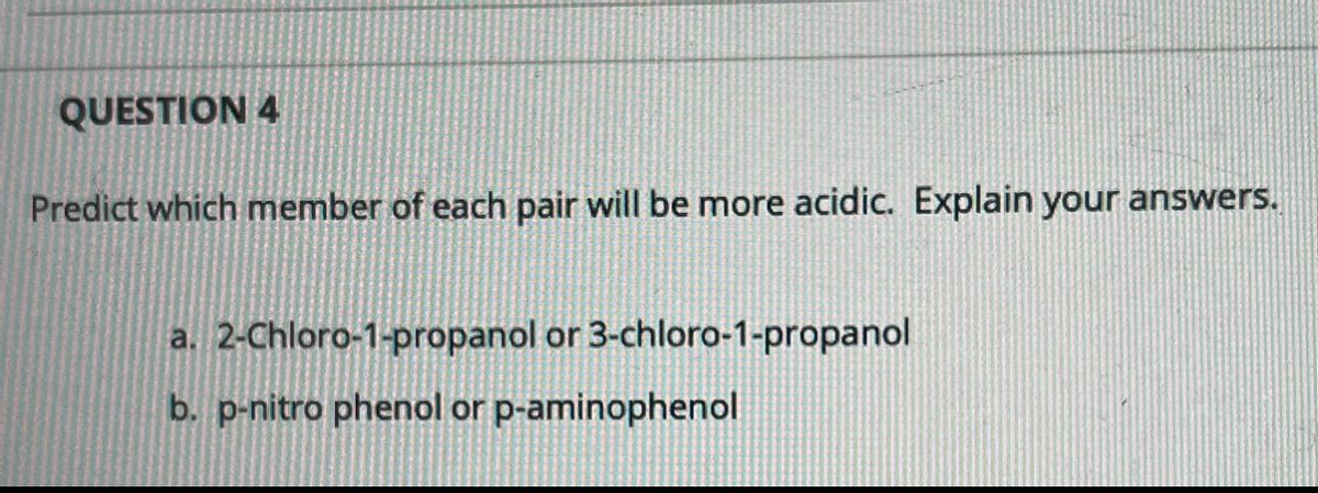 QUESTION 4
Predict which member of each pair will be more acidic. Explain your answers.
a. 2-Chloro-1-propanol or 3-chloro-1-propanol
b. p-nitro phenol or p-aminophenol
