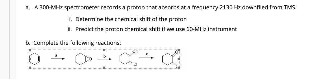 a. A 300-MHz spectrometer records a proton that absorbs at a frequency 2130 Hz downfiled from TMS.
i. Determine the chemical shift of the proton
ii. Predict the proton chemical shift if we use 60-MHz instrument
b. Complete the following reactions:
OH
