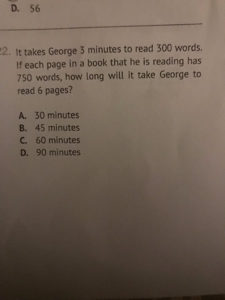 D. 56
22. It takes George 3 minutes to read 300 words.
If each page in a book that he is reading has
750 words, how long will it take George to
read 6 pages?
A. 30 minutes
B. 45 minutes
C. 60 minutes
D. 90 minutes
