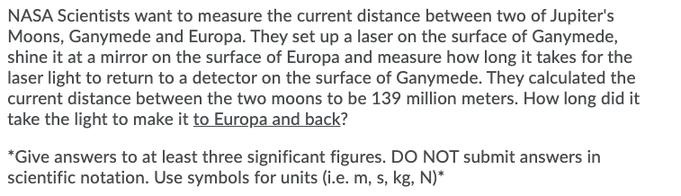 NASA Scientists want to measure the current distance between two of Jupiter's
Moons, Ganymede and Europa. They set up a laser on the surface of Ganymede,
shine it at a mirror on the surface of Europa and measure how long it takes for the
laser light to return to a detector on the surface of Ganymede. They calculated the
current distance between the two moons to be 139 million meters. How long did it
take the light to make it to Europa and back?
*Give answers to at least three significant figures. DO NOT submit answers in
scientific notation. Use symbols for units (i.e. m, s, kg, N)*
