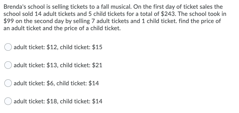 Brenda's school is selling tickets to a fall musical. On the first day of ticket sales the
school sold 14 adult tickets and 5 child tickets for a total of $243. The school took in
$99 on the second day by selling 7 adult tickets and 1 child ticket. find the price of
an adult ticket and the price of a child ticket.
adult ticket: $12, child ticket: $15
adult ticket: $13, child ticket: $21
adult ticket: $6, child ticket: $14
adult ticket: $18, child ticket: $14
