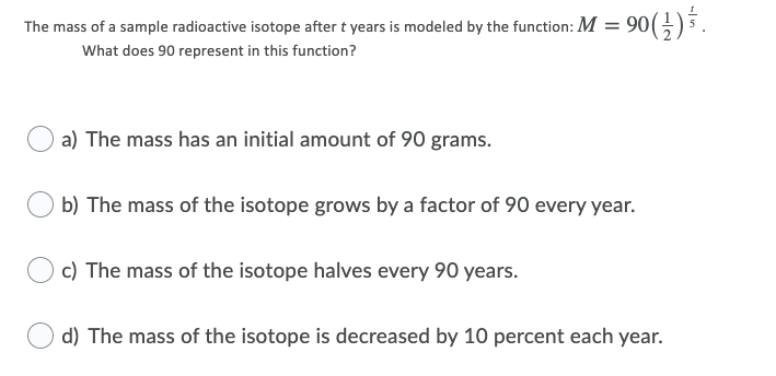 The mass of a sample radioactive isotope after t years is modeled by the function: M = 90
90(}) .
What does 90 represent in this function?
a) The mass has an initial amount of 90 grams.
b) The mass of the isotope grows by a factor of 90 every year.
c) The mass of the isotope halves every 90 years.
d) The mass of the isotope is decreased by 10 percent each year.
