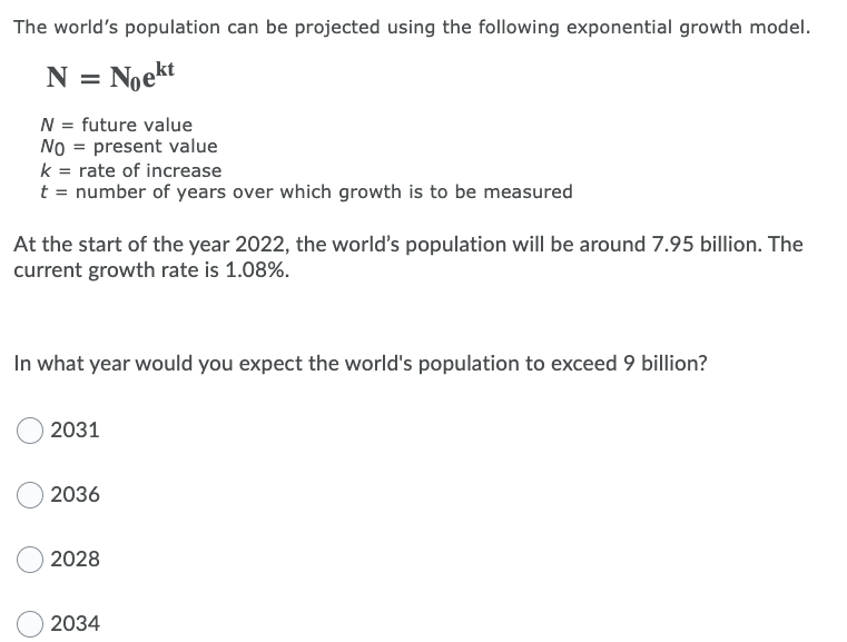 The world's population can be projected using the following exponential growth model.
N = Noekt
N = future value
NO = present value
k = rate of increase
t = number of years over which growth is to be measured
At the start of the year 2022, the world's population will be around 7.95 billion. The
current growth rate is 1.08%.
In what year would you expect the world's population to exceed 9 billion?
2031
2036
2028
2034
