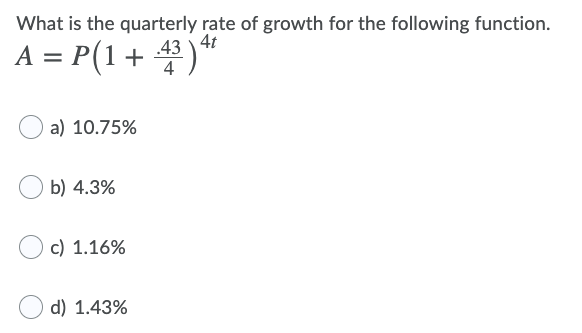 What is the quarterly rate of growth for the following function.
4t
A = P(1+ 43 )*
a) 10.75%
b) 4.3%
c) 1.16%
d) 1.43%
