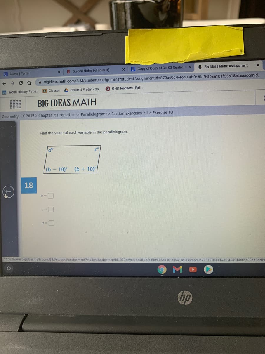 G Guided Notes (chapter 3)
E Copy of Copy of CH 03 Guided N X
* Big Ideas Math Assessment
C Clever | Portal
A bigideasmath.com/BIM/student/assignment?studentAssignmentid=879ae9d4-4c40-4bfe-8bf9-85ea101f35a1&classroomld.
eb World History Patte. A Classes
A Student Protist - Go.
O GHS Teachers | Ball.
BIG IDEAS MATH
Geometry: CC 2015 > Chapter 7: Propertles of Parallelograms > Section Exercises 7.2 > Exercise 18
Find the value of each variable in the parallelogram.
d°
(b - 10)°
(b + 10)
18
c=
d =
https://www.bigideasmath.com/BIM/student
879ae9d4-4c40-4bfe-8bf9-85ea101f35a1&classroomld%-78327033-b4c9-46a5-b002-c02aa5de89
hp
