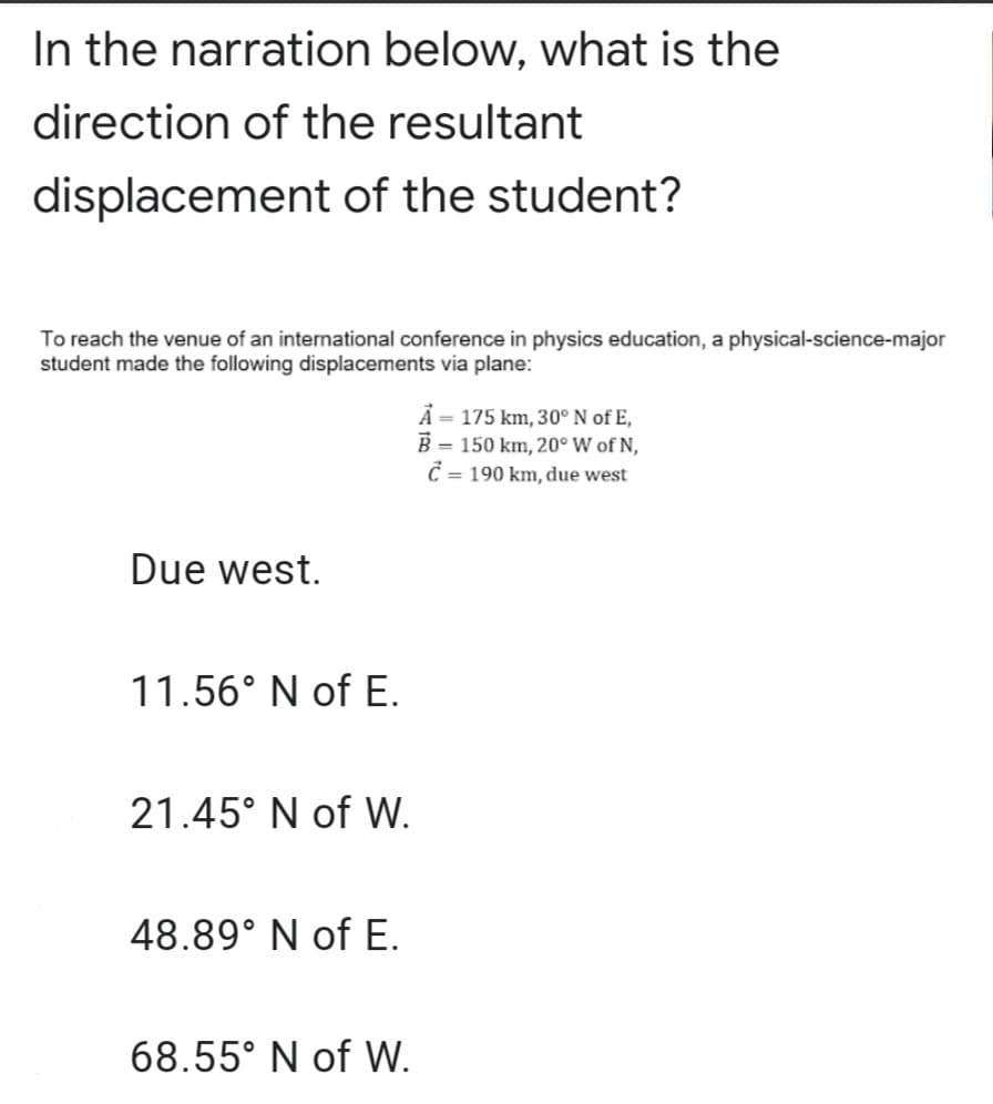 In the narration below, what is the
direction of the resultant
displacement of the student?
To reach the venue of an international conference in physics education, a physical-science-major
student made the following displacements via plane:
Å = 175 km, 30° N of E,
B = 150 km, 20° W of N,
C = 190 km, due west
Due west.
11.56° N of E.
21.45° N of W.
48.89° N of E.
68.55° N of W.
