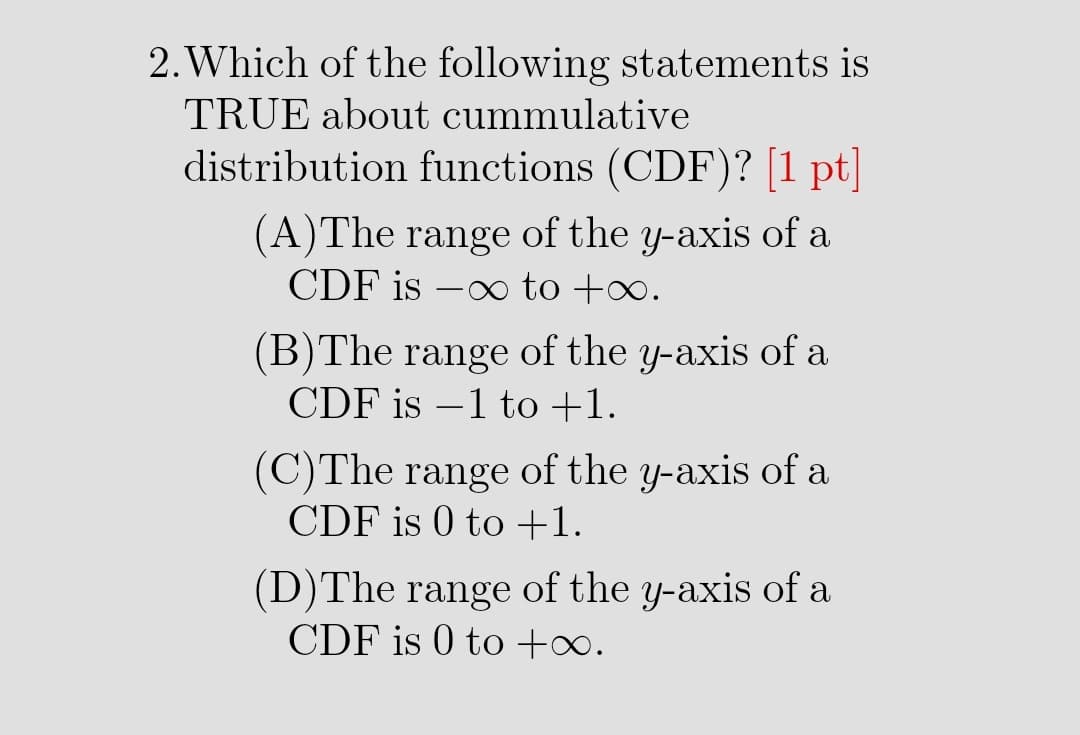 2. Which of the following statements is
TRUE about cummulative
distribution functions (CDF)? [1 pt]
(A)The range of the y-axis of a
CDF is –∞ to +∞.
(B)The range of the y-axis of a
CDF is –1 to +1.
(C)The range of the y-axis of a
CDF is 0 to +1.
(D)The range of the y-axis of a
CDF is 0 to +∞.
