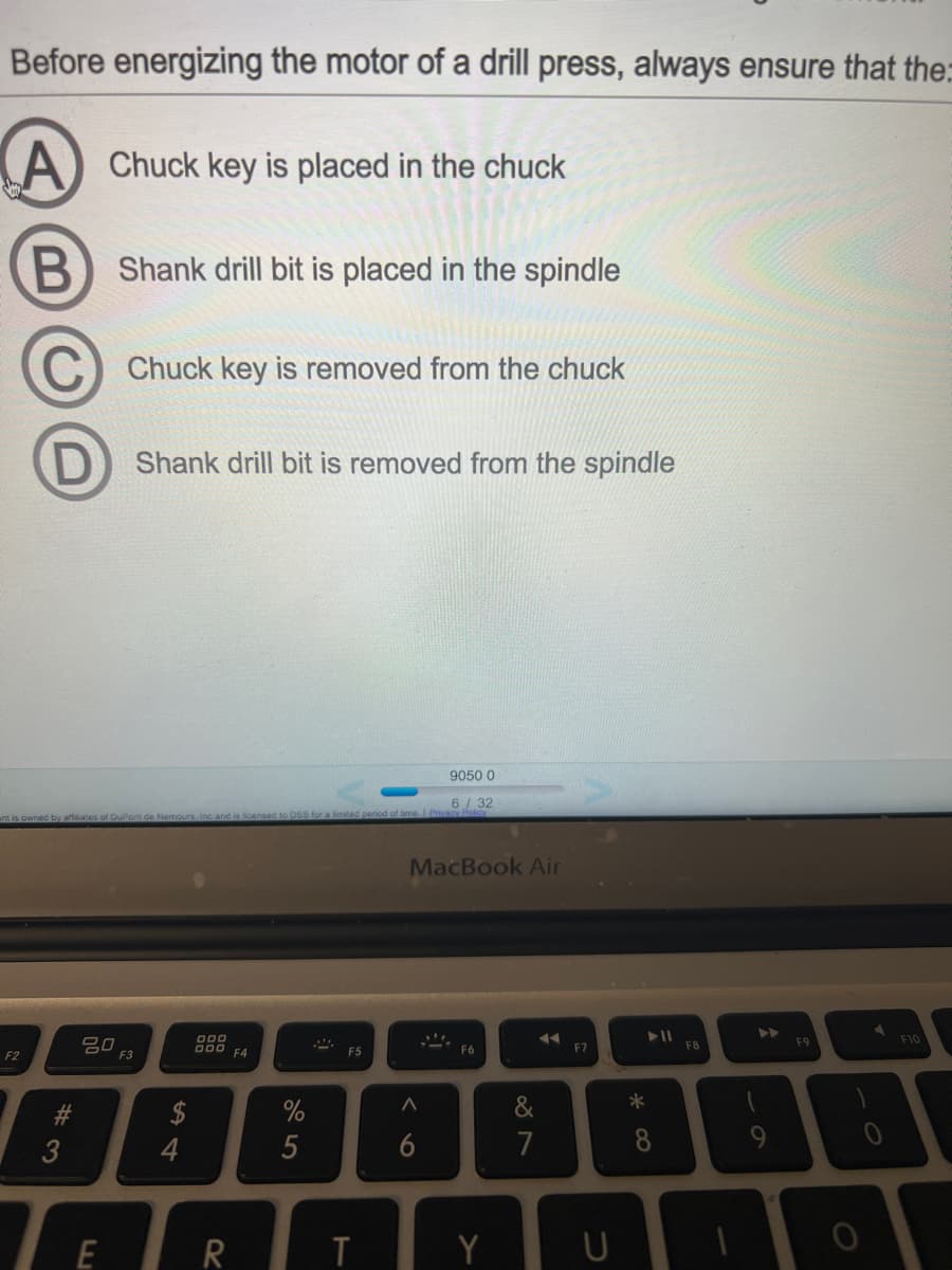 Before energizing the motor of a drill press, always ensure that the:
Chuck key is placed in the chuck
B) Shank drill bit is placed in the spindle
C
Chuck key is removed from the chuck
Shank drill bit is removed from the spindle
9050 0
6/32
ant is owned by affiiates of DuPont de Nemours, Inc and is licensed to DSS for a limited period of time. Privas
MacBook Air
>>
000
F10
80
F3
000 F4
F8
F9
F5
F6
F7
F2
23
%
&
*
3
4
5
6
7
R
Y
U
