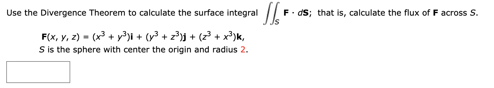 F dS; that is, calculate the flux of F across S.
Use the Divergence Theorem to calculate the surface integral
(x3 y3)i (y3 z3)j + (z3 + x3)k,
F(x, у, 2)
=
S is the sphere with center the origin and radius 2.
