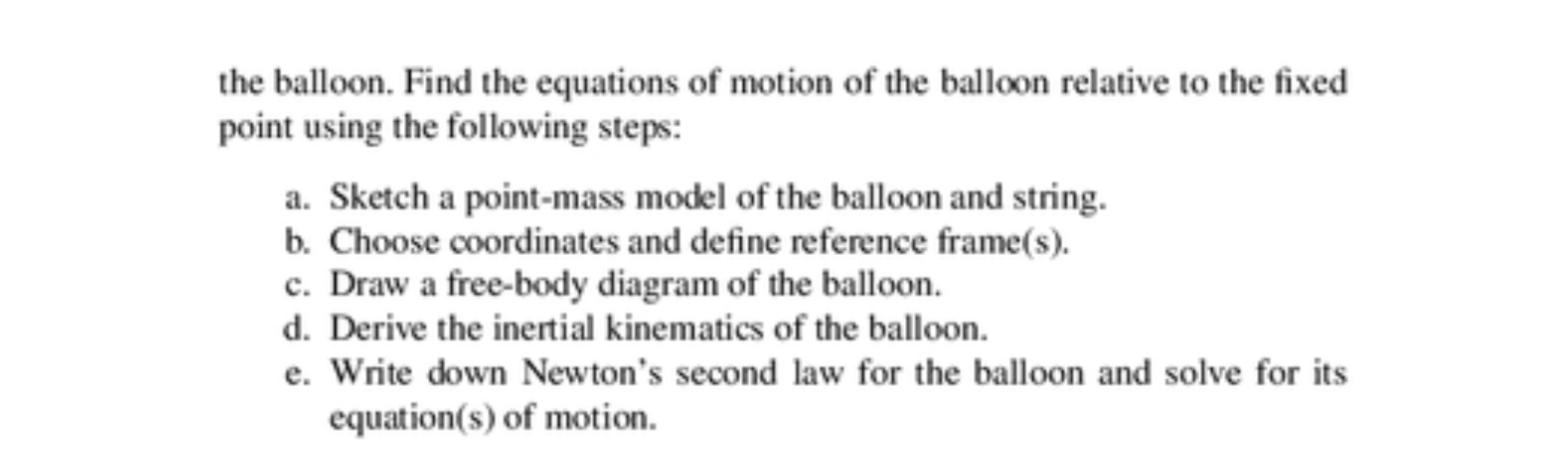 the balloon. Find the equations of motion of the balloon relative to the fixed
point using the following steps:
a. Sketch a point-mass model of the balloon and string.
b. Choose coordinates and define reference frame(s).
c. Draw a free-body diagram of the balloon.
d. Derive the inertial kinematics of the balloon.
e. Write down Newton's second law for the balloon and solve for its
equation(s) of motion.
