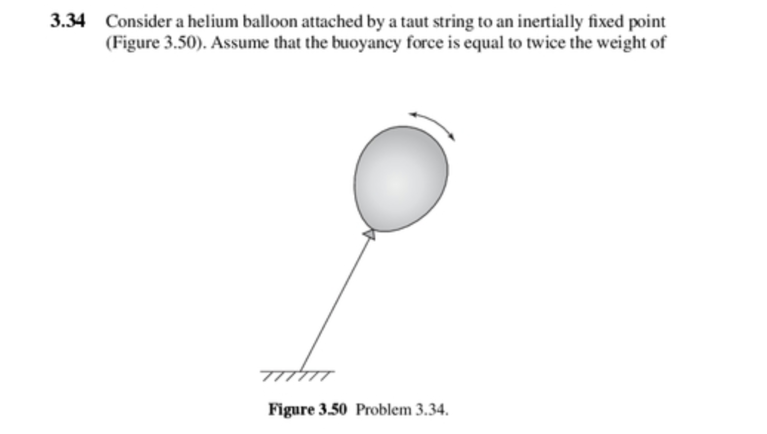 3.34 Consider a helium balloon attached by a taut string to an inertially fixed point
(Figure 3.50). Assume that the buoyancy force is equal to twice the weight of
Figure 3.50 Problem 3.34.

