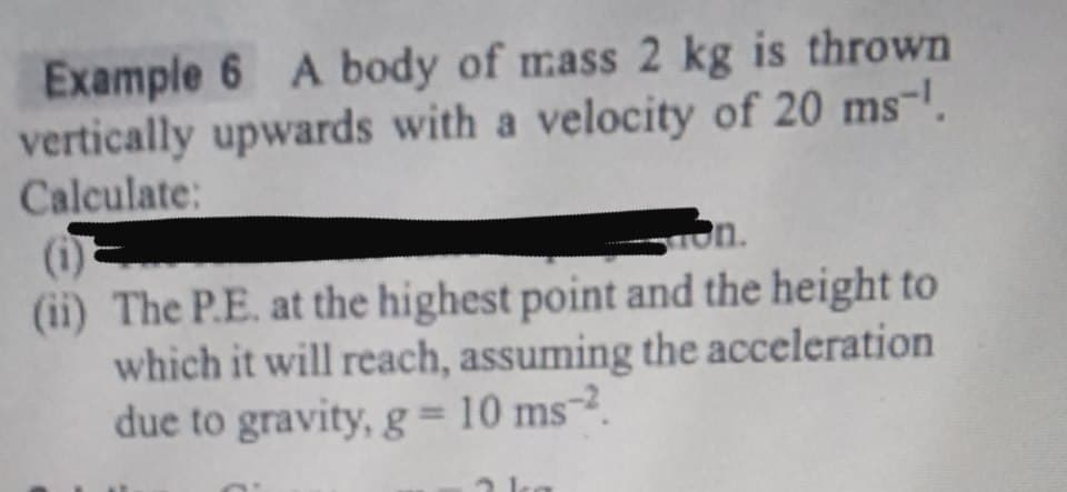 Example 6 A body of mass 2 kg is thrown
vertically upwards with a velocity of 20 ms-.
Calculate:
(i)
(ii) The P.E. at the highest point and the height to
which it will reach, assuming the acceleration
due to gravity, g=10 ms-2.
on.
%3D
