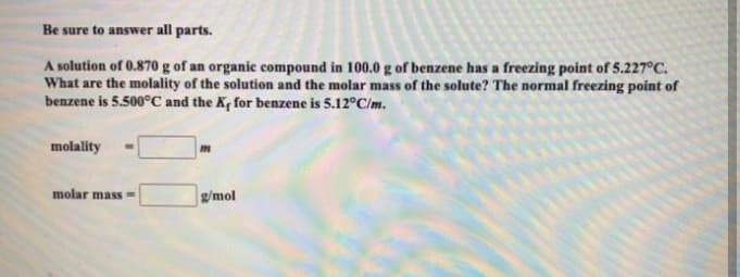 Be sure to answer all parts.
A solution of 0.870 g of an organic compound in 100.0 g of benzene has a freezing point of 5.227°C.
What are the molality of the solution and the molar mass of the solute? The normal freezing point of
benzene is 5.500°C and the K, for benzene is 5.12°C/m.
molality
molar mass =
g/mol
