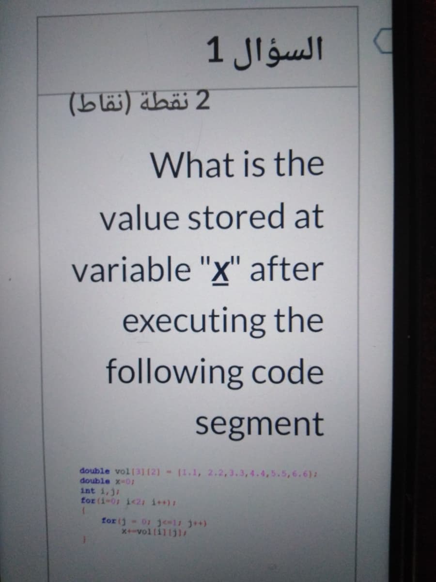 السؤال 1
2 نقطة )نقاط(
What is the
value stored at
variable "x" after
executing the
following code
segment
double vol [31(2]- (1.1, 2.2,
double x-0:
int i,j;
for (i-01 i<21 i++):
4,5.5,6.6):
for (j- 01 je=l j++)
x+-vol (i] (jl
