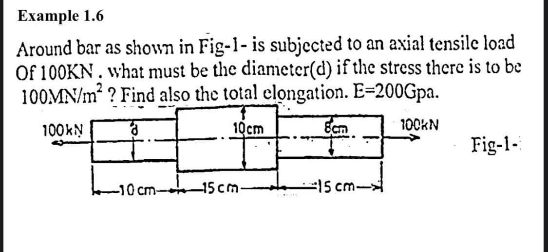 Example 1.6
Around bar as shown in Fig-1- is subjected to an axial tensile load
Of 100KN. what must be the diameter(d) if the stress there is to be
100MN/m ? Find also the total elongation. E=200Gpa.
100KN
10cm
Ecm
100KN
Fig-1-
ocm-
-15cm-
-15 cm-
