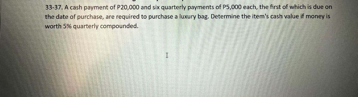 33-37. A cash payment of P20,000 and six quarterly payments of P5,000 each, the first of which is due on
the date of purchase, are required to purchase a luxury bag. Determine the item's cash value if money is
worth 5% quarterly compounded.
I